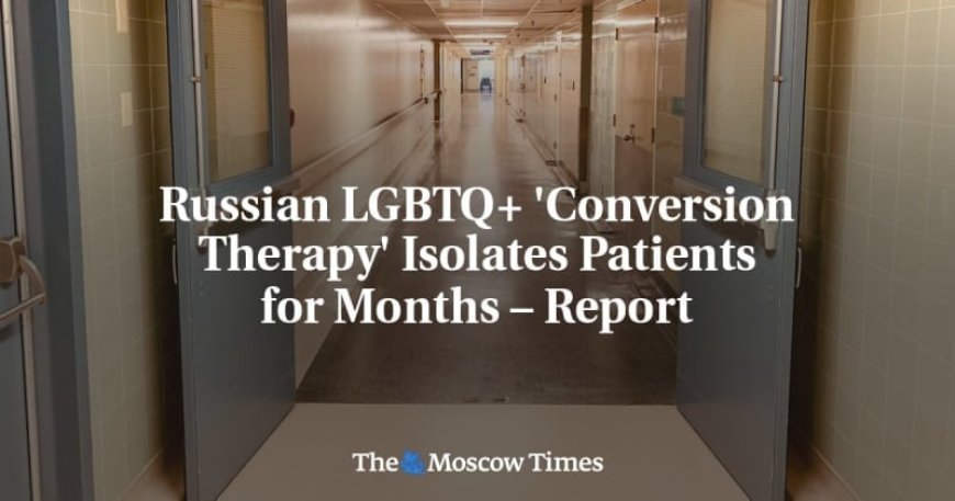 Russian LGBTQ+ ‘Conversion Therapy’ Isolates Patients for Months – Report